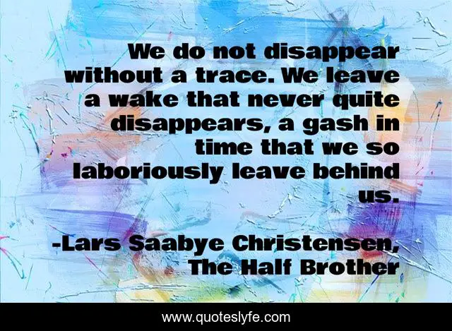 We do not disappear without a trace. We leave a wake that never quite disappears, a gash in time that we so laboriously leave behind us.
