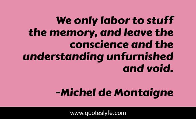 We only labor to stuff the memory, and leave the conscience and the understanding unfurnished and void.