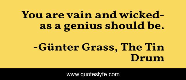 You are vain and wicked- as a genius should be.