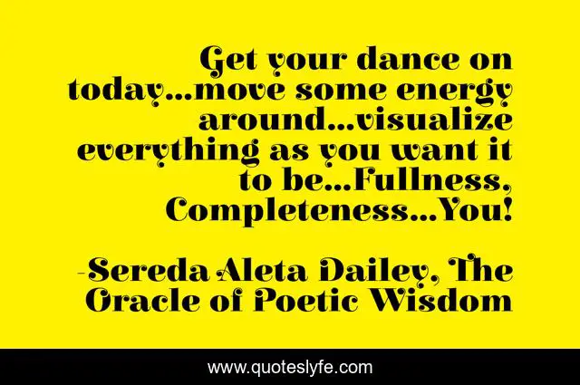 Get your dance on today...move some energy around...visualize everything as you want it to be...Fullness, Completeness...You!