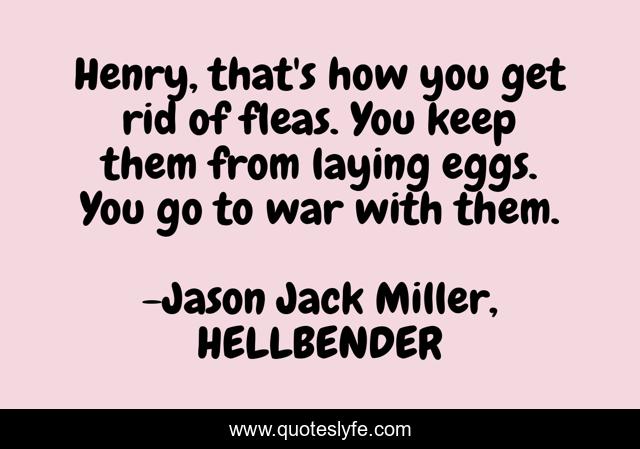 Henry, that's how you get rid of fleas. You keep them from laying eggs. You go to war with them.