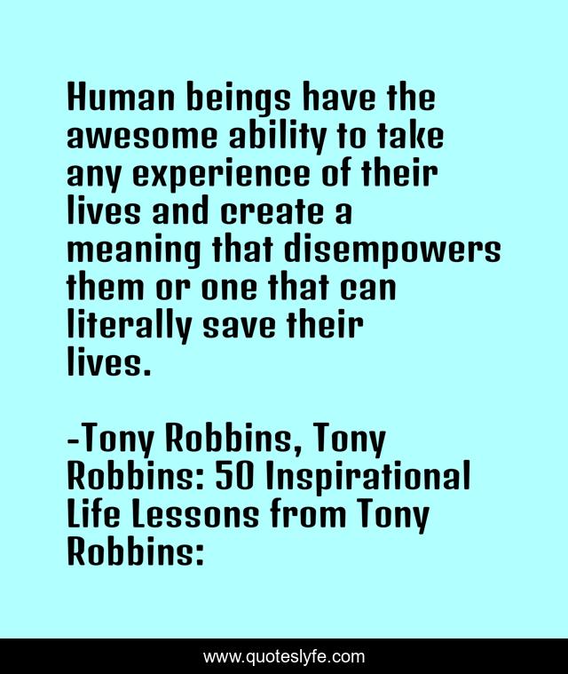Human beings have the awesome ability to take any experience of their lives and create a meaning that disempowers them or one that can literally save their lives.