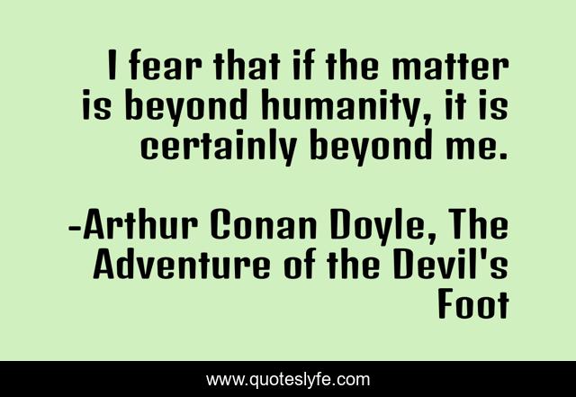 I fear that if the matter is beyond humanity, it is certainly beyond me.