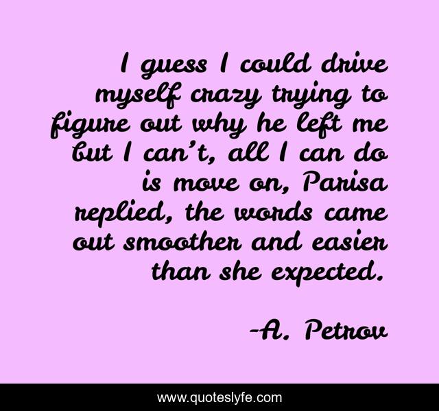 I guess I could drive myself crazy trying to figure out why he left me but I can’t, all I can do is move on, Parisa replied, the words came out smoother and easier than she expected.