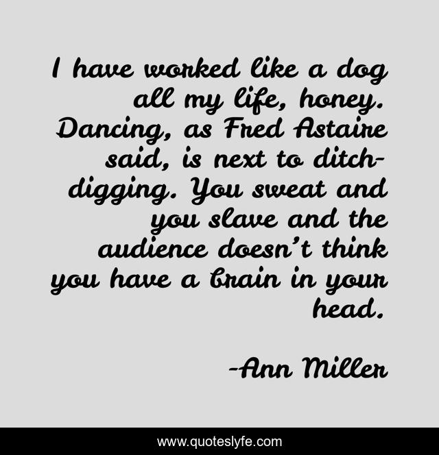 I have worked like a dog all my life, honey. Dancing, as Fred Astaire said, is next to ditch-digging. You sweat and you slave and the audience doesn’t think you have a brain in your head.