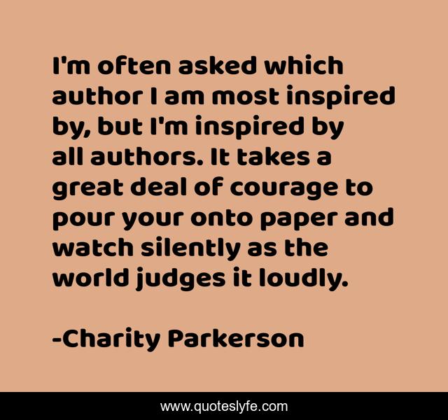 I'm often asked which author I am most inspired by, but I'm inspired by all authors. It takes a great deal of courage to pour your onto paper and watch silently as the world judges it loudly.