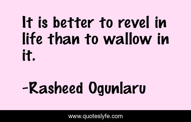 It is better to revel in life than to wallow in it.