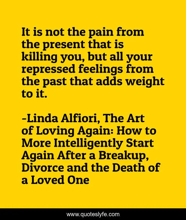 It is not the pain from the present that is killing you, but all your repressed feelings from the past that adds weight to it.