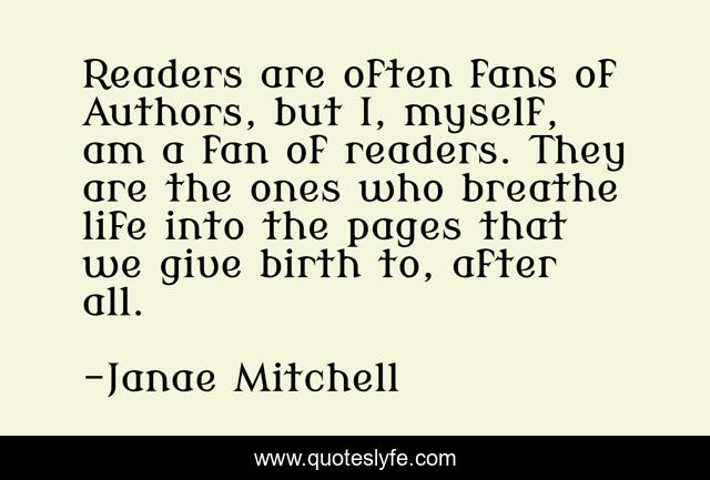 Readers are often fans of Authors, but I, myself, am a fan of readers. They are the ones who breathe life into the pages that we give birth to, after all.
