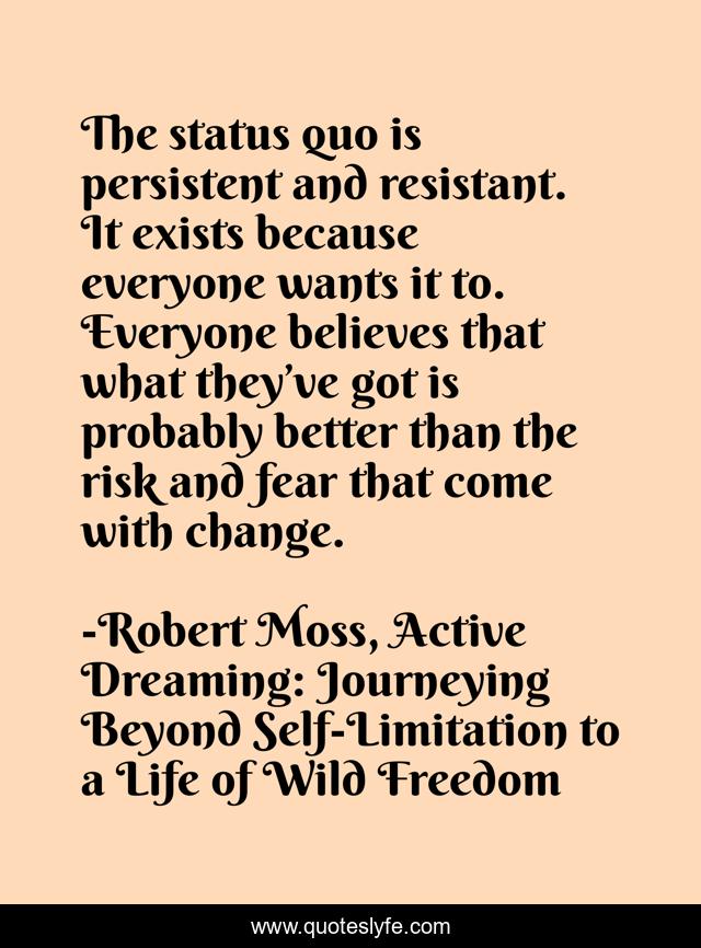 The status quo is persistent and resistant. It exists because everyone wants it to. Everyone believes that what they’ve got is probably better than the risk and fear that come with change.