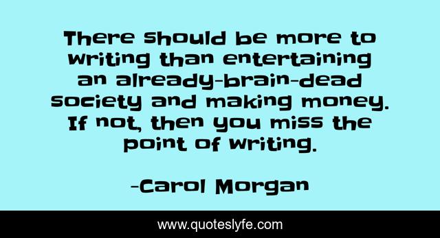 There should be more to writing than entertaining an already-brain-dead society and making money. If not, then you miss the point of writing.