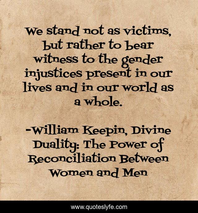 We stand not as victims, but rather to bear witness to the gender injustices present in our lives and in our world as a whole.