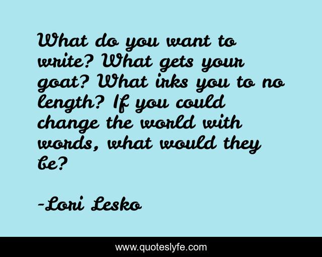 What do you want to write? What gets your goat? What irks you to no length? If you could change the world with words, what would they be?