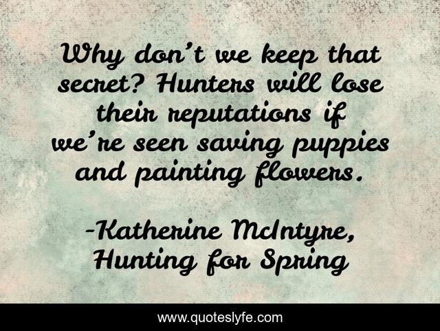 Why don’t we keep that secret? Hunters will lose their reputations if we’re seen saving puppies and painting flowers.