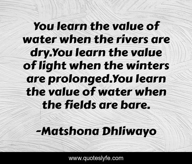 You learn the value of water when the rivers are dry.You learn the value of light when the winters are prolonged.You learn the value of water when the fields are bare.