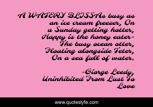 A WATERY BLISSAs busy as an ice cream freezer, On a Sunday getting hotter, Happy is the honey eater-The busy ocean otter, Floating alongside Teter, On a sea full of water.