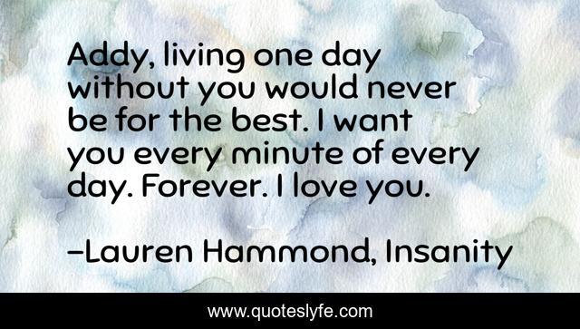 Addy, living one day without you would never be for the best. I want you every minute of every day. Forever. I love you.