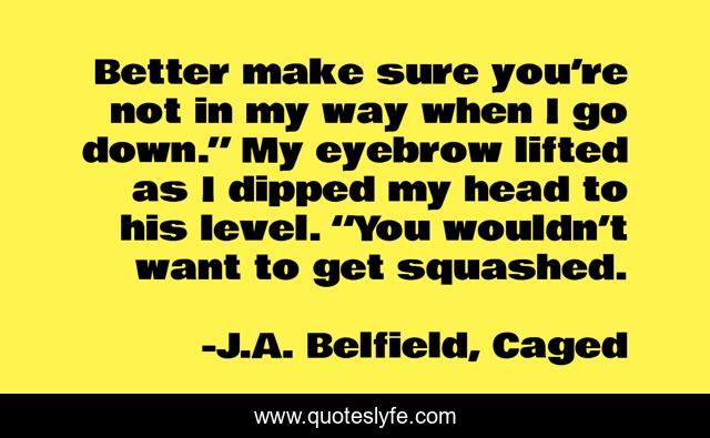 Better make sure you’re not in my way when I go down.” My eyebrow lifted as I dipped my head to his level. “You wouldn’t want to get squashed.