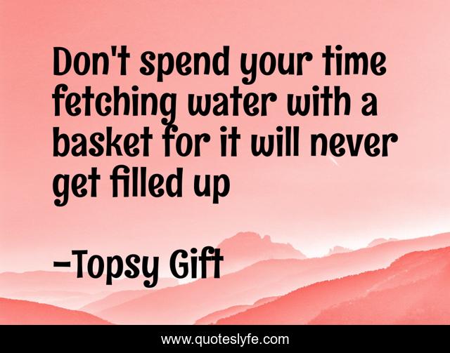Don't spend your time fetching water with a basket for it will never get filled up