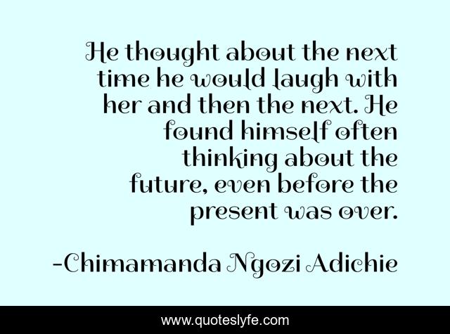 He thought about the next time he would laugh with her and then the next. He found himself often thinking about the future, even before the present was over.
