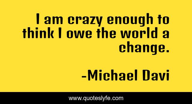 I am crazy enough to think I owe the world a change.