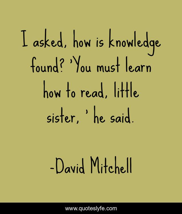 I asked, how is knowledge found? 'You must learn how to read, little sister, ' he said.