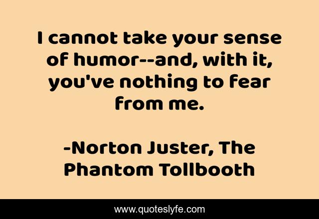 I cannot take your sense of humor--and, with it, you've nothing to fear from me.