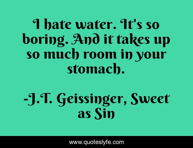 I hate water. It's so boring. And it takes up so much room in your stomach.