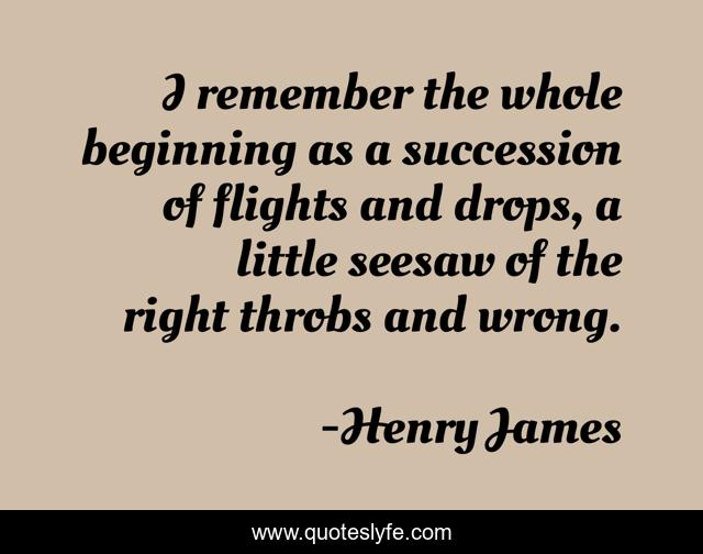 I remember the whole beginning as a succession of flights and drops, a little seesaw of the right throbs and wrong.