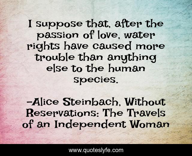 I suppose that, after the passion of love, water rights have caused more trouble than anything else to the human species.