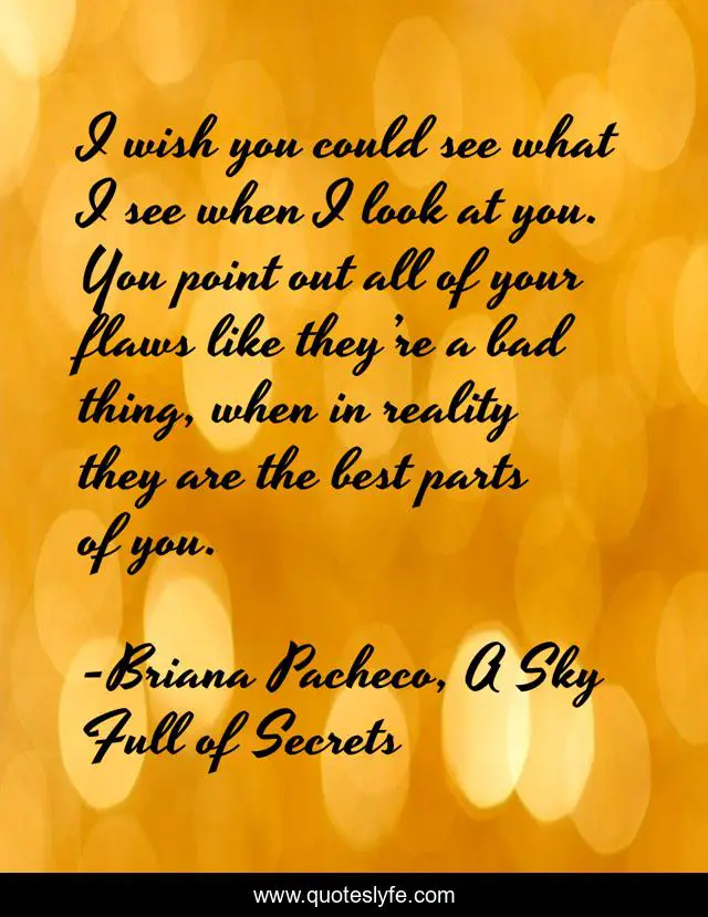I wish you could see what I see when I look at you. You point out all of your flaws like they’re a bad thing, when in reality they are the best parts of you.