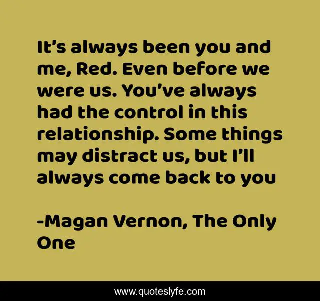It’s always been you and me, Red. Even before we were us. You’ve always had the control in this relationship. Some things may distract us, but I’ll always come back to you