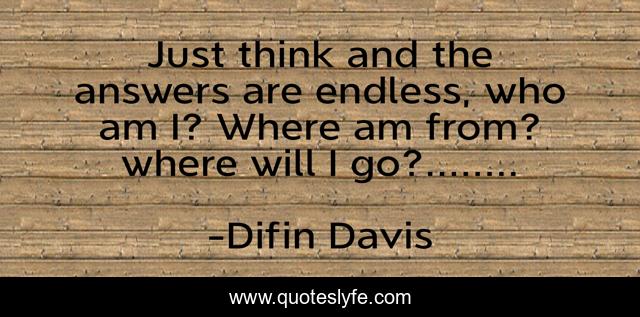 Just think and the answers are endless, who am I? Where am from? where will I go?........
