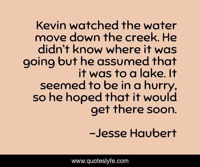 Kevin watched the water move down the creek. He didn’t know where it was going but he assumed that it was to a lake. It seemed to be in a hurry, so he hoped that it would get there soon.