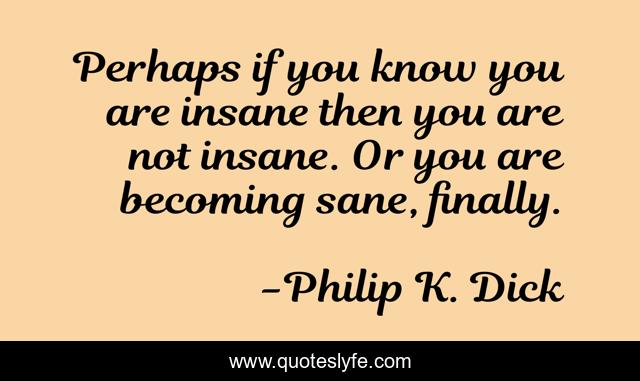Perhaps if you know you are insane then you are not insane. Or you are becoming sane, finally.