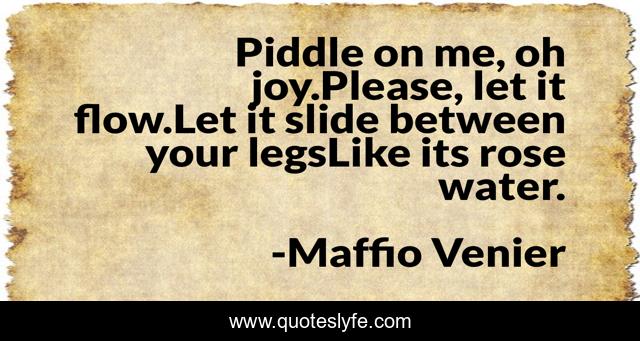 Piddle on me, oh joy.Please, let it flow.Let it slide between your legsLike its rose water.