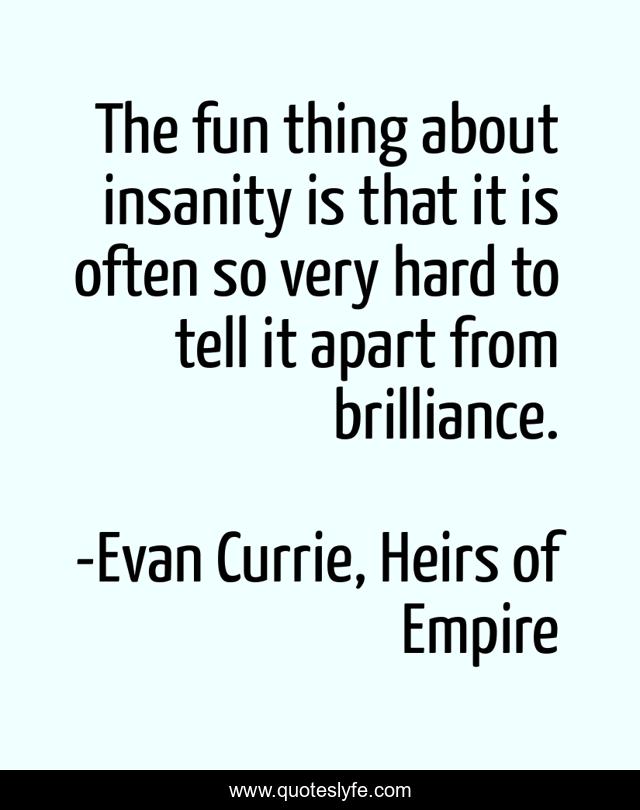 The fun thing about insanity is that it is often so very hard to tell it apart from brilliance.