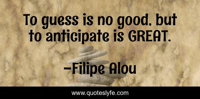 To guess is no good, but to anticipate is GREAT.