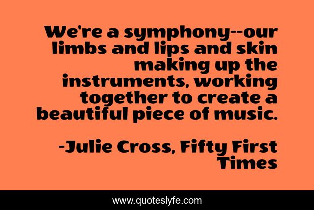 We're a symphony--our limbs and lips and skin making up the instruments, working together to create a beautiful piece of music.