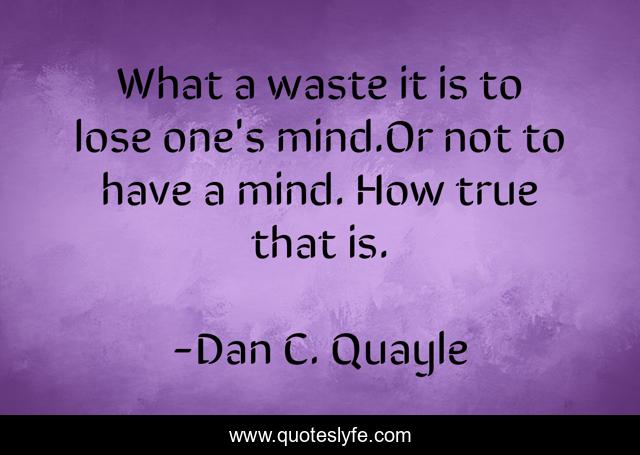 What a waste it is to lose one's mind.Or not to have a mind. How true that is.