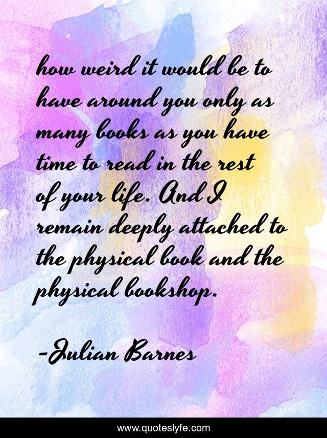 how weird it would be to have around you only as many books as you have time to read in the rest of your life. And I remain deeply attached to the physical book and the physical bookshop.