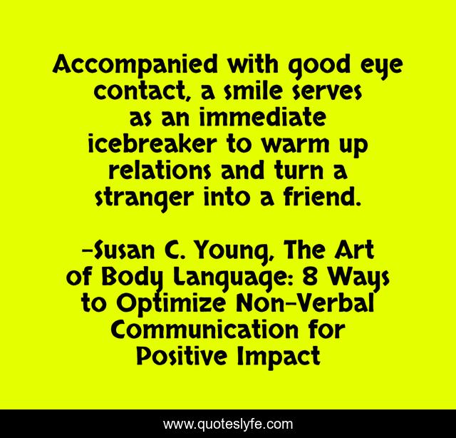 Accompanied with good eye contact, a smile serves as an immediate icebreaker to warm up relations and turn a stranger into a friend.