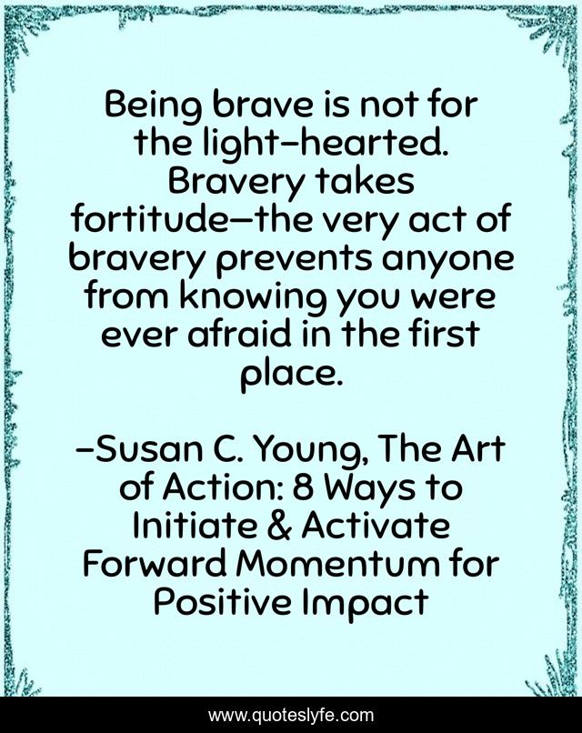 Being brave is not for the light-hearted. Bravery takes fortitude—the very act of bravery prevents anyone from knowing you were ever afraid in the first place.
