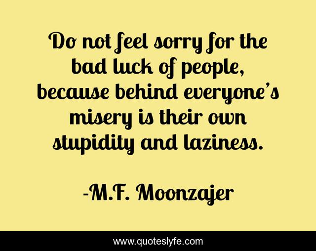 Do not feel sorry for the bad luck of people, because behind everyone’s misery is their own stupidity and laziness.