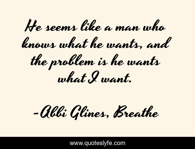 He seems like a man who knows what he wants, and the problem is he wants what I want.