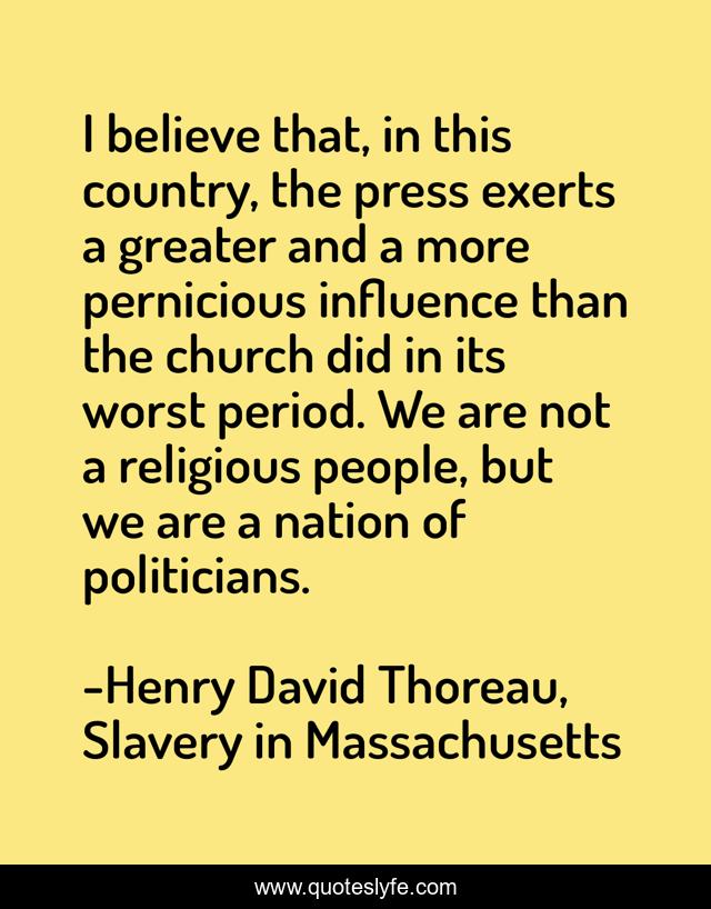 I believe that, in this country, the press exerts a greater and a more pernicious influence than the church did in its worst period. We are not a religious people, but we are a nation of politicians.
