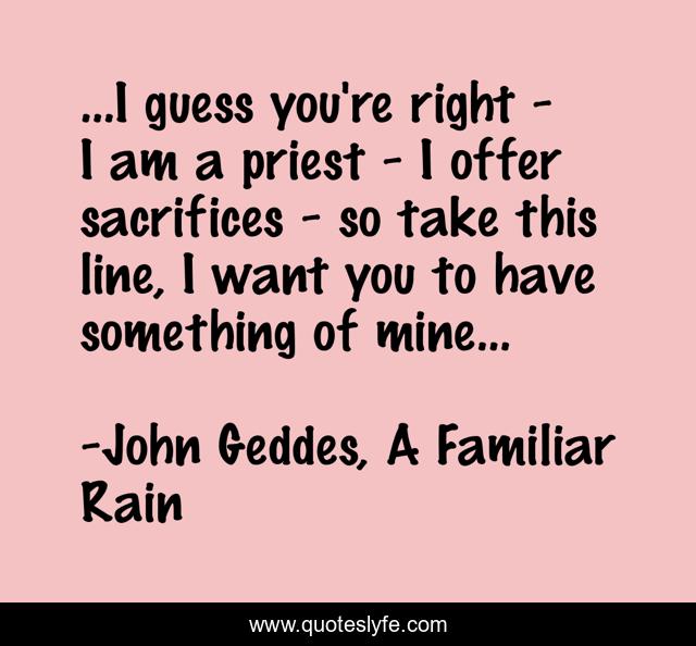 ...I guess you're right - I am a priest - I offer sacrifices - so take this line, I want you to have something of mine...