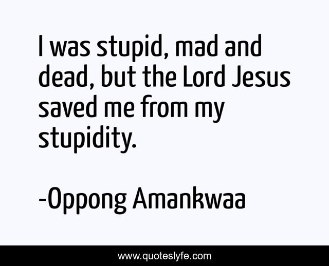 I was stupid, mad and dead, but the Lord Jesus saved me from my stupidity.