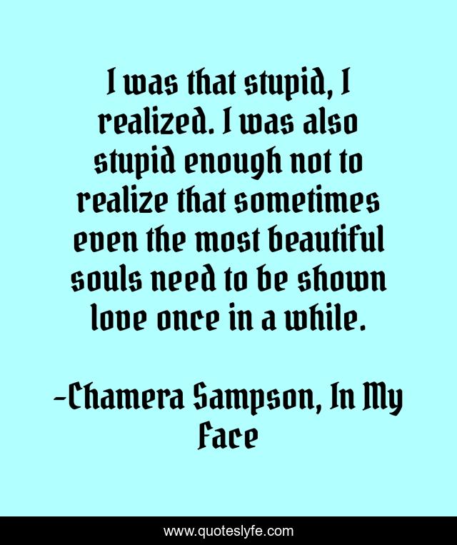 I was that stupid, I realized. I was also stupid enough not to realize that sometimes even the most beautiful souls need to be shown love once in a while.