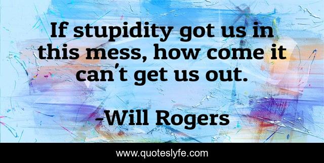 If stupidity got us in this mess, how come it can't get us out.
